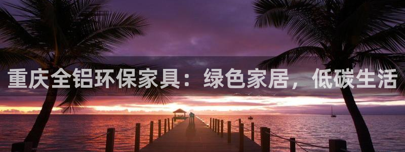 杏耀平台在线注册：重庆全铝环保家具：绿色家居，低碳生活