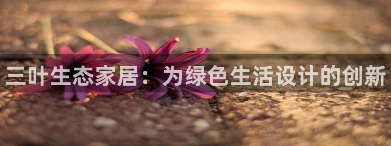 杏耀平台招商的流程：三叶生态家居：为绿色生活设计的创新